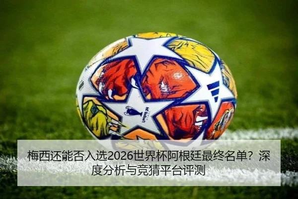 梅西还能否入选2026世界杯阿根廷最终名单？深度分析与竞猜平台评测