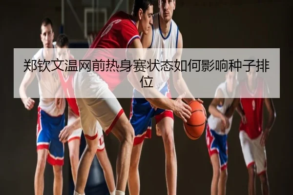 郑钦文温网前热身赛状态如何影响种子排位